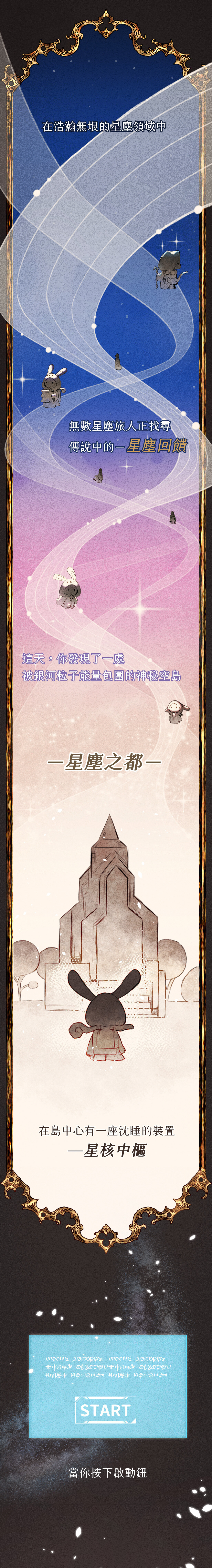 在浩瀚無垠的星塵領域中，無數星塵旅人正找尋傳說中的「星塵回饋」這天，你發現了一處被銀河粒子能量包圍的神秘空島—星塵之都。在島中心有一座沈睡的裝置—星核中樞。